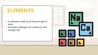 ELEMENTS
• A substance made up of only one type of
atom.
• Examples: Hydrogen (H), carbon (C), and
nitrogen (N).
 