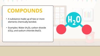 COMPOUNDS
• A substance made up of two or more
elements chemically bonded.
• Examples: Water (H₂O), carbon dioxide
(CO₂), and sodium chloride (NaCl).
 