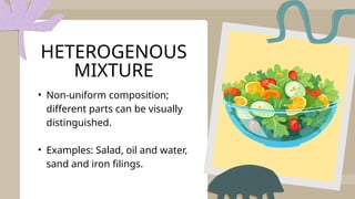 • Non-uniform composition;
different parts can be visually
distinguished.
• Examples: Salad, oil and water,
sand and iron filings.
HETEROGENOUS
MIXTURE
 