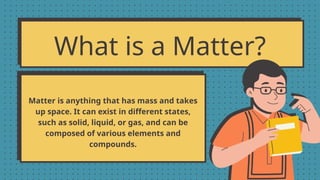 What is a Matter?
Matter is anything that has mass and takes
up space. It can exist in different states,
such as solid, liquid, or gas, and can be
composed of various elements and
compounds.
 