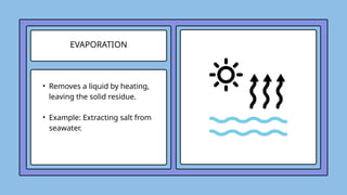 EVAPORATION
• Removes a liquid by heating,
leaving the solid residue.
• Example: Extracting salt from
seawater.
 