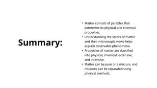 • Matter consists of particles that
determine its physical and chemical
properties.
• Understanding the states of matter
and their microscopic views helps
explain observable phenomena.
• Properties of matter are classified
into physical, chemical, extensive,
and intensive.
• Matter can be pure or a mixture, and
mixtures can be separated using
physical methods.
Summary:
 