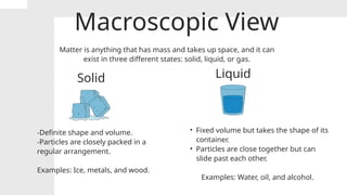 Macroscopic View
Matter is anything that has mass and takes up space, and it can
exist in three different states: solid, liquid, or gas.
Solid Liquid
-Definite shape and volume.
-Particles are closely packed in a
regular arrangement.
Examples: Ice, metals, and wood.
• Fixed volume but takes the shape of its
container.
• Particles are close together but can
slide past each other.
Examples: Water, oil, and alcohol.
 