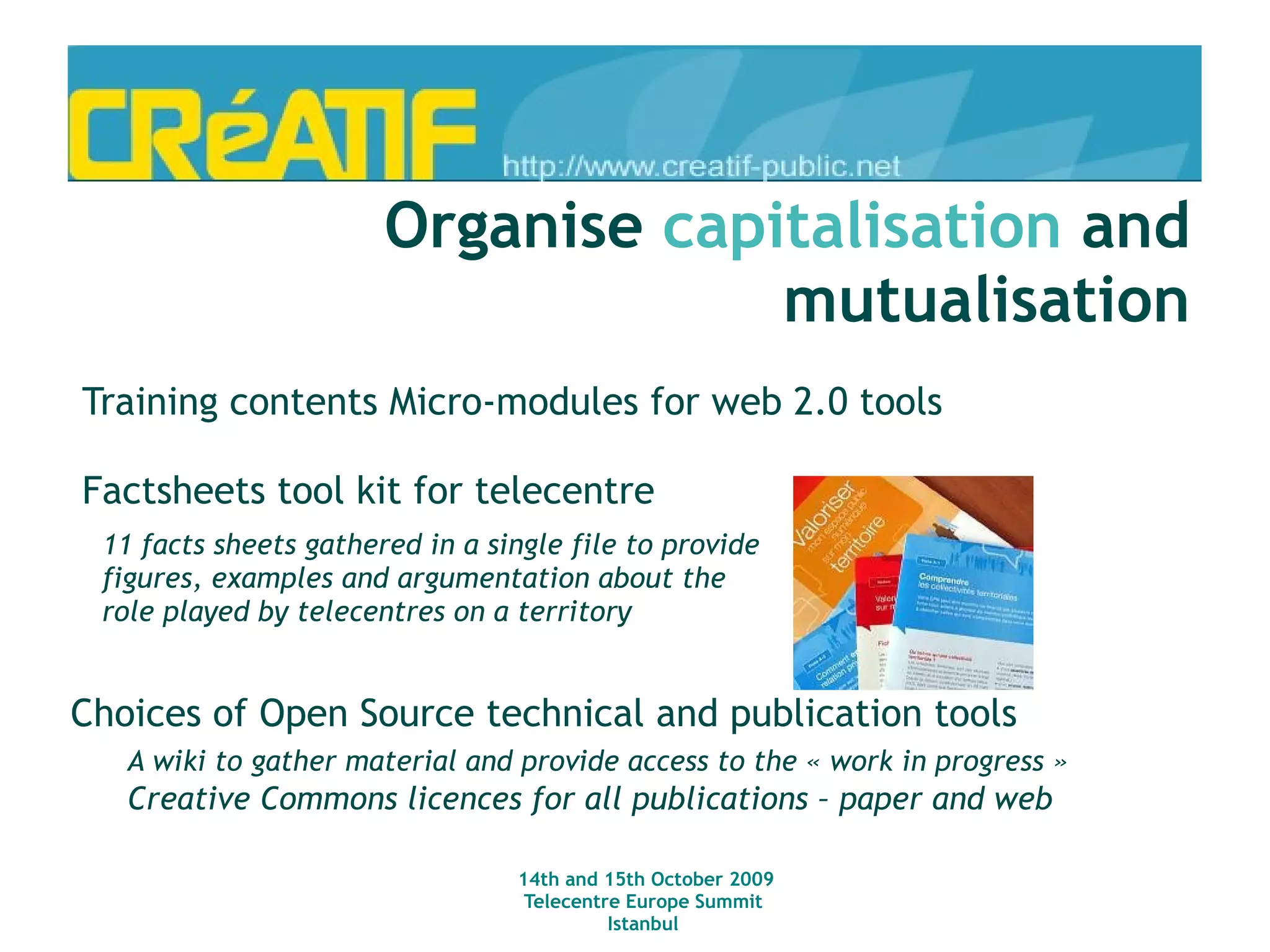 A collection of booklets gathering best practices – produced through an open process (open editorial board, wiki, etc.) Access for all, telecentres, and persons with disability Access for all and persons in situation of social exlusion Access for all and free software: understand and facilitate their use Telecentres and schools: how to cooperate ? Access for all in rural areas Soon to be released :  Local memories and ICT's Access to all and unformal learning Creative Commons licences for all publications Organise  capitalisation and mutualisation 