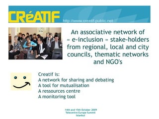 An associative network of « e-inclusion » stake-holders from regional, local and city councils, thematic networks and NGO's Creatif is: A network for sharing and debating A tool for mutualisation A ressources centre A monitoring tool 