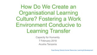 How Do We Create an
Organisational Learning
Culture? Fostering a Work
Environment Conducive to
Learning Transfer
Capacity for Humanity
7 February 2018
Arusha Tanzania
Faye Ekong: Director Human Resources, Learning & Development
 