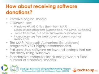 How about receiving software donations? Receive original media OTXWest uses: Windows XP, MS Office (both from MAR) Open-source programs (Openoffice, the Gimp, Audacity) Some freeware, but never trial-ware or shareware Increasingly use free web based programs such as aviary.com The MAR (Microsoft Authorized Refurbishers) program is VERY highly recommended.  Pat uses Linux software on low end laptops that run too slowly using Windows.  Standardize computer loads and provide a fixed number of standard “models”. 