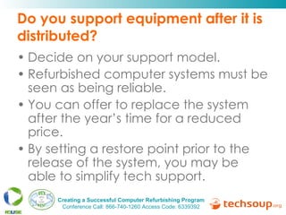 Do you support equipment after it is distributed? Decide on your support model.  Refurbished computer systems must be seen as being reliable. You can offer to replace the system after the year’s time for a reduced price.  By setting a restore point prior to the release of the system, you may be able to simplify tech support.  