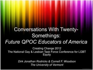 Conversations With Twenty-
          Somethings:
Future QPOC Educators of America
                   Creating Change 2012
 The National Gay & Lesbian Task Force Conference for LGBT
                           Equity

        Dirk Jonathan Rodricks & Cornell F. Woodson
                  The University of Vermont
 