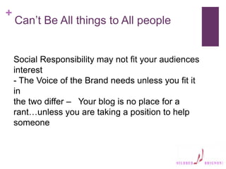 +
Can’t Be All things to All people
Social Responsibility may not fit your audiences
interest
- The Voice of the Brand needs unless you fit it
in
the two differ – Your blog is no place for a
rant…unless you are taking a position to help
someone
 