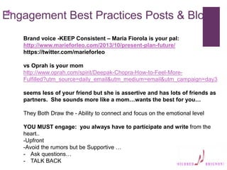 +
Engagement Best Practices Posts & Blogs
Brand voice -KEEP Consistent – Maria Fiorola is your pal:
http://www.marieforleo.com/2013/10/present-plan-future/
https://twitter.com/marieforleo
vs Oprah is your mom
http://www.oprah.com/spirit/Deepak-Chopra-How-to-Feel-More-
Fulfilled?utm_source=daily_email&utm_medium=email&utm_campaign=day3
seems less of your friend but she is assertive and has lots of friends as
partners. She sounds more like a mom…wants the best for you…
They Both Draw the - Ability to connect and focus on the emotional level
YOU MUST engage: you always have to participate and write from the
heart..
-Upfront
-Avoid the rumors but be Supportive …
- Ask questions…
- TALK BACK
 