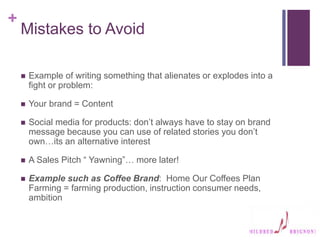 +
Mistakes to Avoid
 Example of writing something that alienates or explodes into a
fight or problem:
 Your brand = Content
 Social media for products: don’t always have to stay on brand
message because you can use of related stories you don’t
own…its an alternative interest
 A Sales Pitch “ Yawning”… more later!
 Example such as Coffee Brand: Home Our Coffees Plan
Farming = farming production, instruction consumer needs,
ambition
 