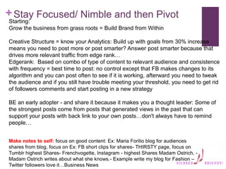 +Stay Focused/ Nimble and then Pivot
Starting:
Grow the business from grass roots = Build Brand from Within
Creative Structure = know your Analytics: Build up with goals from 30% increase
means you need to post more or post smarter? Answer post smarter because that
drives more relevant traffic from edge rank…
Edgerank: Based on combo of type of content to relevant audience and consistence
with frequency = best time to post: no control except that FB makes changes to its
algorithm and you can post often to see if it is working, afterward you need to tweak
the audience and if you still have trouble meeting your threshold, you need to get rid
of followers comments and start posting in a new strategy
BE an early adopter - and share it because it makes you a thought leader: Some of
the strongest posts come from posts that generated views in the past that can
support your posts with back link to your own posts…don't always have to remind
people…
Make notes to self: focus on good content: Ex: Maria Forilio blog for audiences
shares from blog, focus on Ex: FB short clips for shares- THIRSTY page, focus on
Tumblr highest Shares- Frenchvogette, Instagram - highest Shares Madam Ostrich, -
Madam Ostrich writes about what she knows.- Example write my blog for Fashion –
Twitter followers love it…Business News
 