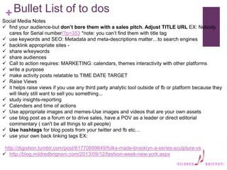 +Bullet List of to dos
Social Media Notes
 find your audience-but don’t bore them with a sales pitch. Adjust TITLE URL EX: Nobody
cares for Serial number/?p=353 *note: you can’t find them with title tag
 use keywords and SEO: Metadata and meta-descriptions matter…to search engines
 backlink appropriate sites -
 share w/keywords
 share audiences
 Call to action requires: MARKETING: calendars, themes interactivity with other platforms
 write a purpose
 make activity posts relatable to TIME DATE TARGET
 Raise Views
 it helps raise views if you use any third party analytic tool outside of fb or platform because they
will likely still want to sell you something...
 study insights-reporting
 Calenders and time of actions
 Use appropriate images and memes-Use images and videos that are your own assets
 use blog post as a forum or to drive sales, have a POV as a leader or direct editorial
commentary ( can't be all things to all people)
 Use hashtags for blog posts from your twitter and fb etc…
 use your own back linking tags EX:
http://digishon.tumblr.com/post/61770899649/folks-made-brooklyn-a-series-sculpture-vs
 http://blog.mildredbrignoni.com/2013/09/12/fashion-week-new-york.aspx
 