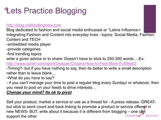 +
Lets Practice Blogging
http://blog.mildredbrignoni.com
Blog dedicated to fashion and social media enthusiast or “Latina Influence-r
Integrating Fashion and Content into everyday lives - topics: Social Media, Fashion,
Content and TECH
-embedded media player
-provide categories
-find trending topics
write a given advice or to share: Doesn’t have to stick to 250-300 words….Ex:
http://www.oprah.com/spirit/Deepak-Chopra-How-to-Feel-More-Fulfilled/2
-Timing?- but if you have nothing to say, then its better to write a small description
rather than to leave blank…
-What do you have to say?
- if you can't manage your time to post a regular blog every Sunday/ or whatever, then
you need to post on your feeds to drive interests…
Change your mind? Its ok to pivot
Sell your product, market a service or use as a thread for - A press release. GREAT-
but stick to word count and back linking to promote a product or service offered in
new NEWS- BUT, write about it because it is different from blogging – one can
support the other
 