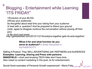 +
Blogging - Entertainment while Learning
“ITS FRIDAY”
1/Evolution of your BLOG-
2/Know your audiences
be thoughtful about total time your taking from your audience
3/ lead with a question? And be prepared to Stand your ground
(note: agree to disagree continue the conversation without pissing off their
pov)
4/ Be short and sweet
Selling A Product: They SELL ADVERTISING with PARTNERS and AUDIENCES
Examples: Learning, sharing and Press with partners:
WAKEFIELD – short and knowing TECH folks don’t have time.,
Also noted no content marketing in this post, its for entertainment.
Social Good examples of Personal Growth experienced - Maria Folio
Whos it for and what function do you
serve to audience? 6 areas discussed in
AUTHENTICITY
http://getwakefield.com/2013/11/21/brooklyns-togather-gets-its-acts-together/
 