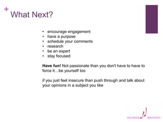 +
What Next?
• encourage engagement
• have a purpose
• schedule your comments
• research
• be an expert
• stay focused
Have fun! Not passionate than you don't have to have to
force it…be yourself too
if you just feel insecure than push through and talk about
your opinions in a subject you like
 