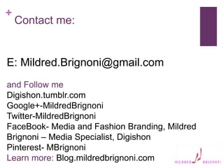 +
Contact me:
E: Mildred.Brignoni@gmail.com
and Follow me
Digishon.tumblr.com
Google+-MildredBrignoni
Twitter-MildredBrignoni
FaceBook- Media and Fashion Branding, Mildred
Brignoni – Media Specialist, Digishon
Pinterest- MBrignoni
Learn more: Blog.mildredbrignoni.com
 