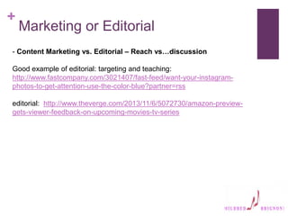 +
Marketing or Editorial
- Content Marketing vs. Editorial – Reach vs…discussion
Good example of editorial: targeting and teaching:
http://www.fastcompany.com/3021407/fast-feed/want-your-instagram-
photos-to-get-attention-use-the-color-blue?partner=rss
editorial: http://www.theverge.com/2013/11/6/5072730/amazon-preview-
gets-viewer-feedback-on-upcoming-movies-tv-series
 