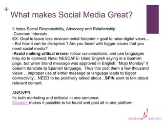 +
What makes Social Media Great?
It helps Social Responsibility, Advocacy and Relationship
-Common Interests
EX: Goal to leave less environmental footprint = goal to raise digital views ..
- But how it can be disruptive ? Are you faced with bigger issues that you
need social media?
-Avoid making critical errors- follow conversations, and use languages
they do to connect: Note: NESCAFE- Used English saying in a Spanish
page, but when brand message was approved in English: “Mojo Monday” it
doesn’t translate to Spanish language. Thus this cost them a few thousand
views …improper use of either message or language leads to bigger
connectivity…NEED to be positively talked about…SPIN want to talk about
relevant content.
ANSWER:
Its both marketing and editorial in one sentence.
Google+ makes it possible to be found and post all in one platform
 