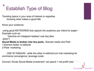 +
Establish Type of Blog
Trending topics in your area of interest or expertise
knowing what makes a good title
Know your audience:
-using good KEYWORDS that capture the audience you intend to target –
Example such as:
“ become an instagram badass”-use key blue
-WHY?
Social Media is broken into two parts: -Earned media and Paid
1-Earned media: is editorial
2-Paid- marketing
USE IN TANDUM: while the other is editorial turn into marketing for
commerce convergence, leverage costs
Convert: Divide Social Media Investment: net spend + net profit/ total views:
 