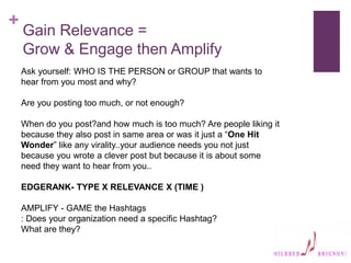 +
Gain Relevance =
Grow & Engage then Amplify
Ask yourself: WHO IS THE PERSON or GROUP that wants to
hear from you most and why?
Are you posting too much, or not enough?
When do you post?and how much is too much? Are people liking it
because they also post in same area or was it just a “One Hit
Wonder” like any virality..your audience needs you not just
because you wrote a clever post but because it is about some
need they want to hear from you..
EDGERANK- TYPE X RELEVANCE X (TIME )
AMPLIFY - GAME the Hashtags
: Does your organization need a specific Hashtag?
What are they?
 