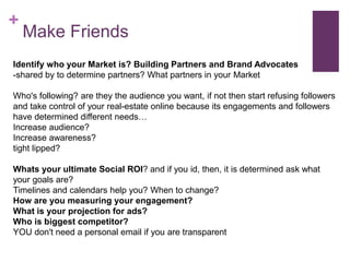 +
Make Friends
Identify who your Market is? Building Partners and Brand Advocates
-shared by to determine partners? What partners in your Market
Who's following? are they the audience you want, if not then start refusing followers
and take control of your real-estate online because its engagements and followers
have determined different needs…
Increase audience?
Increase awareness?
tight lipped?
Whats your ultimate Social ROI? and if you id, then, it is determined ask what
your goals are?
Timelines and calendars help you? When to change?
How are you measuring your engagement?
What is your projection for ads?
Who is biggest competitor?
YOU don't need a personal email if you are transparent
 