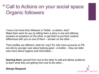 +Call to Actions on your social space
Organic followers
I have a lot more than followers in Twitter vs others, why?
Make them work for you by telling them a story in one and offering
answers to questions on the other, or get them to put their creative
differences with you on one of them – answer on the other …
Their profiles are different, what do I say? Ex: lots more accounts on FB
are skinny younger care about looking good - vs twitter, - they are older
care more about hygiene and information…
Gaming them: gamed from one to the other to add and allows audience
to learn what they are getting from one to the other…
Always Respond
 