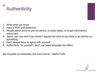 +
Authenticity
1. Write what you know
2. Have a POV and Defend it!
3. People either come to you for advice, to share ideas, or to get information(
resources)
4. Topics can vary and if you haven’t figured out what to say stick to an opinion on
something
5. Don't always have to agree with yourself
6. Authenticity- be yourself ( don't use loose language too often)
But its public so remember this lives forever - Maria Forlio
 
