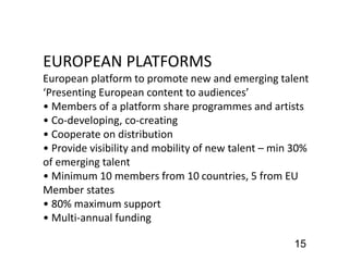 15
EUROPEAN PLATFORMS
European platform to promote new and emerging talent
‘Presenting European content to audiences’
• Members of a platform share programmes and artists
• Co-developing, co-creating
• Cooperate on distribution
• Provide visibility and mobility of new talent – min 30%
of emerging talent
• Minimum 10 members from 10 countries, 5 from EU
Member states
• 80% maximum support
• Multi-annual funding
 