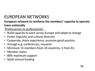 16
EUROPEAN NETWORKS
European network to reinforce the members’ capacity to operate
trans-nationally
‘Professionals to professionals’
• Build capacity to work across Europe and adapt to change
• Foster linguistic and cultural diversity
• Cooperate, share experience, promote good practice
• through e.g. conferences, research
• Minimum 15 members from 10 countries, 5 from EU
• Member states
• 80% maximum support
• Multi-annual funding
 