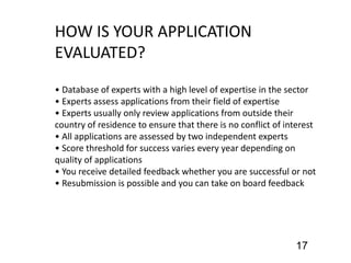 HOW IS YOUR APPLICATION
EVALUATED?
• Database of experts with a high level of expertise in the sector
• Experts assess applications from their field of expertise
• Experts usually only review applications from outside their
country of residence to ensure that there is no conflict of interest
• All applications are assessed by two independent experts
• Score threshold for success varies every year depending on
quality of applications
• You receive detailed feedback whether you are successful or not
• Resubmission is possible and you can take on board feedback
17
 