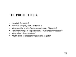 THE PROJECT IDEA
• How is it European?
• How is it unique / new / different ?
• What are the results / outcomes / impact / benefits?
• For whom? Impact on participants? Audiences? On sector?
• What about dissemination?
• Might it link to broader EU goals and targets?
19
 