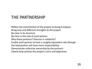 THE PARTNERSHIP
Reflect the commitment of the project to being European
Bring new and different strengths to the project
Be clear in its structure
Be clear in the role of each partner
Why these partners? Exercise in solidarity?
Enable each partner to have a roughly equivalent role (though
the lead partner will have more responsibility)
Demonstrate collective ownership by the partners
Clearly help achieve the project’s aims and objectives
20
 