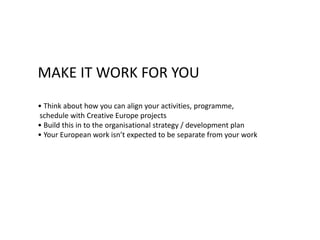 MAKE IT WORK FOR YOU
• Think about how you can align your activities, programme,
schedule with Creative Europe projects
• Build this in to the organisational strategy / development plan
• Your European work isn’t expected to be separate from your work
 