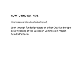 HOW TO FIND PARTNERS
Join a European or international cultural network
Look through funded projects on other Creative Europe
desk websites or the European Commission Project
Results Platform
 