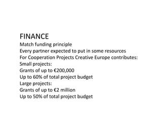 FINANCE
Match funding principle
Every partner expected to put in some resources
For Cooperation Projects Creative Europe contributes:
Small projects:
Grants of up to €200,000
Up to 60% of total project budget
Large projects:
Grants of up to €2 million
Up to 50% of total project budget
 