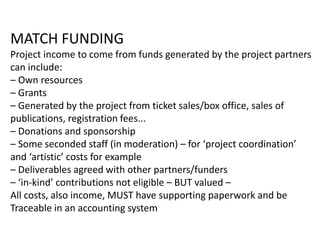 MATCH FUNDING
Project income to come from funds generated by the project partners
can include:
– Own resources
– Grants
– Generated by the project from ticket sales/box office, sales of
publications, registration fees...
– Donations and sponsorship
– Some seconded staff (in moderation) – for ‘project coordination’
and ‘artistic’ costs for example
– Deliverables agreed with other partners/funders
– ‘in-kind’ contributions not eligible – BUT valued –
All costs, also income, MUST have supporting paperwork and be
Traceable in an accounting system
 