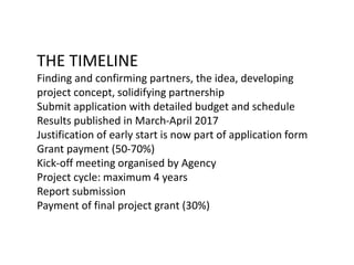 THE TIMELINE
Finding and confirming partners, the idea, developing
project concept, solidifying partnership
Submit application with detailed budget and schedule
Results published in March-April 2017
Justification of early start is now part of application form
Grant payment (50-70%)
Kick-off meeting organised by Agency
Project cycle: maximum 4 years
Report submission
Payment of final project grant (30%)
 