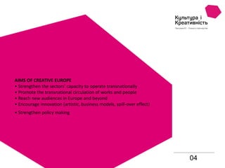 04
AIMS OF CREATIVE EUROPE
• Strengthen the sectors’ capacity to operate transnationally
• Promote the transnational circulation of works and people
• Reach new audiences in Europe and beyond
• Encourage innovation (artistic, business models, spill-over effect)
• Strengthen policy making
 