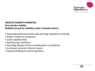 06
CREATIVE EUROPE’S PRIORITIES
Cross-border mobility
Mobility not just for mobility's sake, it should result in:
• Improving professional skills, peer learning, education or training
• Artistic creation or production
• Career opportunities
• Reaching new audiences
• Extending lifespan of tour or performance or exhibition
• Increasing consumer choice or access
• Capacity building of cultural operators
 