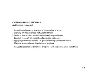 07
CREATIVE EUROPE’S PRIORITIES
Audience development
• Involving audiences at any step of the creative process
• Working WITH audiences, not just FOR them
• Develop new audiences and maintain existing audiences
• Conduct research on current and potential audiences
• Apply segmentation models i.e. groups/demographics/behaviour
• Map out your audience development strategy
• Integrate research and monitor progress – ask audiences what they think
 