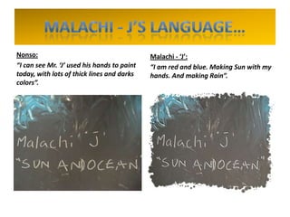 Nonso:
“I can see Mr. ‘J’ used his hands to paint
today, with lots of thick lines and darks
colors”.
Malachi - ‘J’:
“I am red and blue. Making Sun with my
hands. And making Rain”.
 