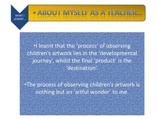 WHAT I
LEARNT…
•I learnt that the ‘process’ of observing
children’s artwork lies in the ‘developmental
journey’, whilst the final ‘product’ is the
‘destination’.
•The process of observing children’s artwork is
nothing but an ‘artful wonder’ to me.
 