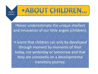 WHAT I
LEARNT…
•Never underestimate the unique intellect
and innovation of our little angels (children).
•I learnt that children can only be developed
through moment by moments of their
today, not yesterday or tomorrow and that
they are constantly on a developmental
transitory journey.
 
