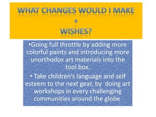 •Going full throttle by adding more
colorful paints and introducing more
unorthodox art materials into the
tool box.
• Take children’s language and self
esteem to the next gear, by doing art
workshops in every challenging
communities around the globe.
 
