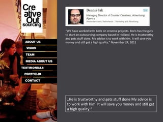 „ He is trustworthy and gets stuff done My advice is to work with him. It will save you money and still get a high quality.“ “ We have worked with Boris on creative projects. Boris has the guts to start an outsourcing company based in Holland. He is trustworthy and gets stuff done. My advice is to work with him. It will save you money and still get a high quality.” November 24, 2011 