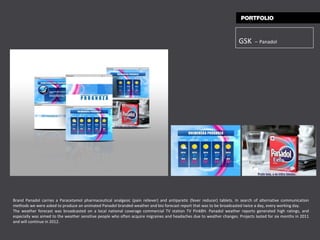 GSK   –   Panadol Brand Panadol carries a Paracetamol pharmaceutical analgesic (pain reliever) and antipyretic (fever reducer) tablets. In search of alternative communication methods we were asked to produce an animated Panadol branded weather and bio forecast report that was to be broadcasted twice a day, every working day.  The weather forecast was broadcasted on a local national coverage commercial TV station TV PinkBH .  Panadol weather reports generated high ratings, and especially was aimed to the weather sensitive people who often acquire migraines and headaches due to weather changes. Projects lasted for six months in 2011 and will continue in 2012. 