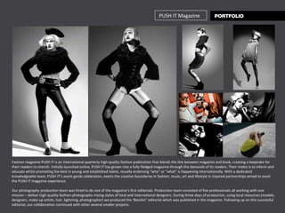 PUSH IT Magazine Fashion magazine PUSH IT is an international quarterly high-quality fashion publication that blends the line between magazine and book, creating a keepsake for their readers to cherish. Initially launched online, PUSH IT has grown into a fully-fledged magazine through the demands of its readers. Their motto is to inform and educate whilst promoting the best in young and established talent, visually endorsing “who” or “what” is happening internationally. With a dedicated knowledgeable team, PUSH IT’s avant-garde celebration, exerts the creative boundaries in fashion, music, art and lifestyle in inspired partnerships aimed to excel the PUSH IT magazine experience. Our photography production team was hired to do one of the magazine’s first editorials. Production team consisted of five professionals all working with one mission – deliver high quality fashion photographs mixing styles of local and international designers. During three days of production, using local resources (models, designers, make-up artists, hair, lightning, photographer) we produced the ‘Boschic” editorial which was published in the magazine. Following up on this successful editorial, our collaboration continued with other several smaller projects.  