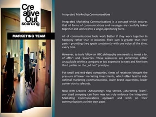 Integrated Marketing Communications Integrated Marketing Communications is a concept which ensures that all forms of communications and messages are carefully linked together and unified into a single, optimizing force.  All of communications tools work better if they work together in harmony rather than in isolation. Their sum is greater than their parts - providing they speak consistently with one voice all the time, every time. However, to truly follow an IMC philosophy one needs to invest a lot of effort and resources. These resources are sometimes either unavailable within a company or too expensive to seek and hire from third parties on the „ad hoc“ principle.  For small and mid-sized companies, times of recession brought the pressure of lower marketing investments, which often lead to sub-optimal marketing communications, lower brand awareness, lower conversion to sales etc.  Now with Creative Outsourcing's new service, „Marketing Team“, any sized company can from now on truly embrace the Integrated Marketing Communications approach and work on their communications at their own pace. 